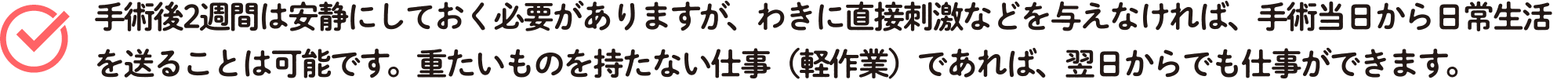 手術後2週間は安静にしておく必要がありますが、わきに直接刺激などを与えなければ、手術当日から日常生活を送ることは可能です。重たいものを持たない仕事（軽作業）であれば、翌日からでも仕事ができます。