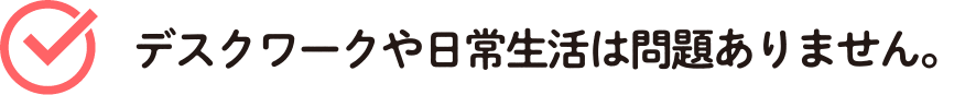 デスクワークや日常生活は問題ありません。