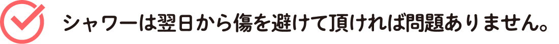 シャワーは翌日から傷を避けて頂ければ問題ありません。