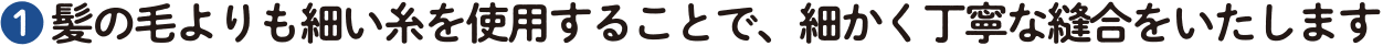 ❶ 髪の毛よりも細い糸を使用することで、細かく丁寧な縫合をいたします