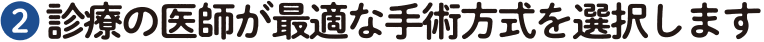 ❷ 診療の医師が最適な手術方式を選択します