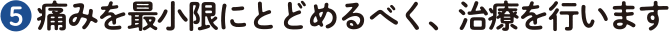 ❺ 痛みを最小限にとどめるべく、治療を行います
