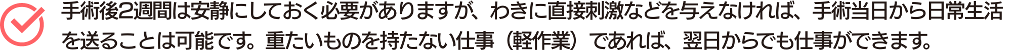 手術後2週間は安静にしておく必要がありますが、わきに直接刺激などを与えなければ、手術当日から日常生活を送ることは可能です。重たいものを持たない仕事(軽作業)であれば、翌日からでも仕事ができます。
