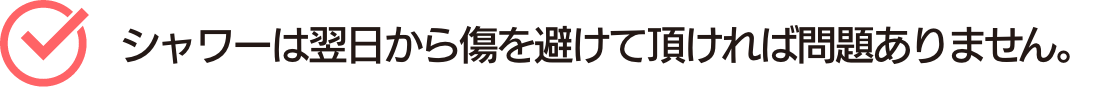 シャワーは翌日から傷を避けて頂ければ問題ありません。