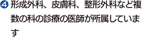 ❹ 形成外科、皮膚科、整形外科など複数の科の診療の医師が所属しています